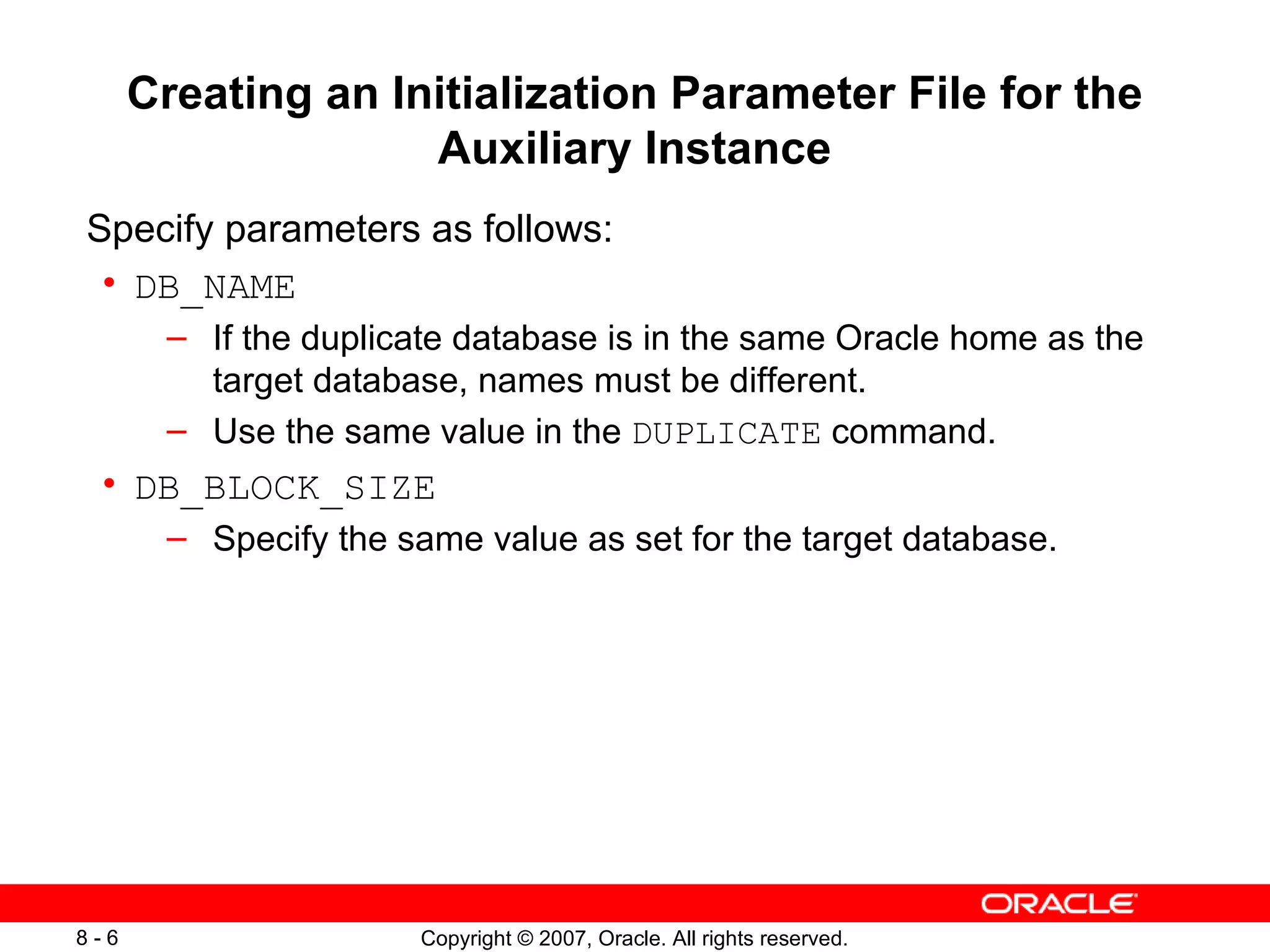 Creating an Initialization Parameter File for the Auxiliary Instance Specify parameters as follows: DB_NAME If the duplicate database is in the same Oracle  h ome as the target database, names must be different . Use the same value in the  DUPLICATE  command . DB_BLOCK_SIZE Specify the same value as set for the target database . 