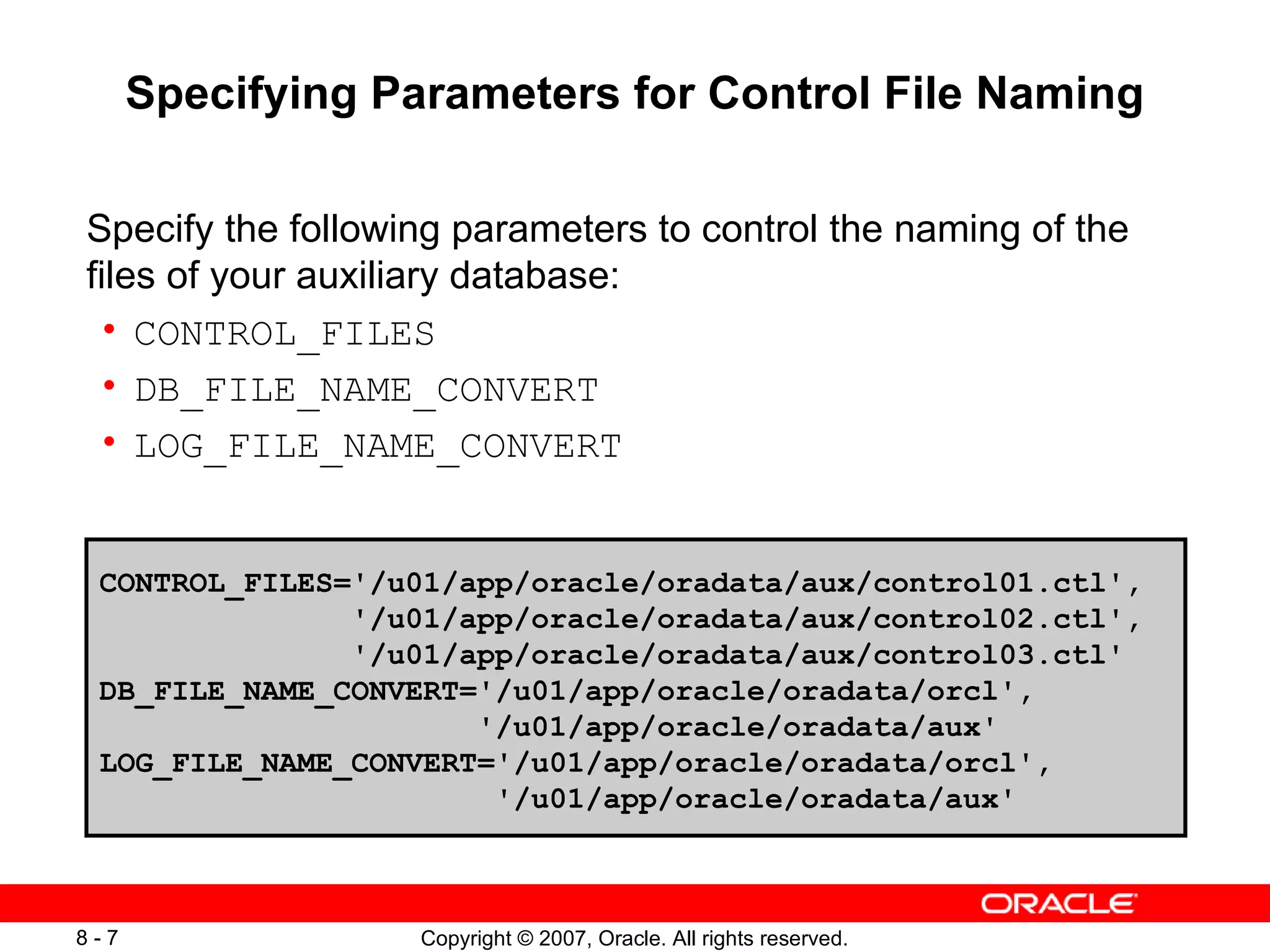 Specifying Parameters for Control File Naming Specify the following parameters to control the naming of the files of your auxiliary database: CONTROL_FILES DB_FILE_NAME_CONVERT LOG_FILE_NAME_CONVERT CONTROL_FILES='/u01/app/oracle/oradata/aux/control01.ctl',  '/u01/app/oracle/oradata/aux/control02.ctl', '/u01/app/oracle/oradata/aux/control03.ctl' DB_FILE_NAME_CONVERT='/u01/app/oracle/oradata/orcl', '/u01/app/oracle/oradata/aux' LOG_FILE_NAME_CONVERT='/u01/app/oracle/oradata/orcl', '/u01/app/oracle/oradata/aux' 