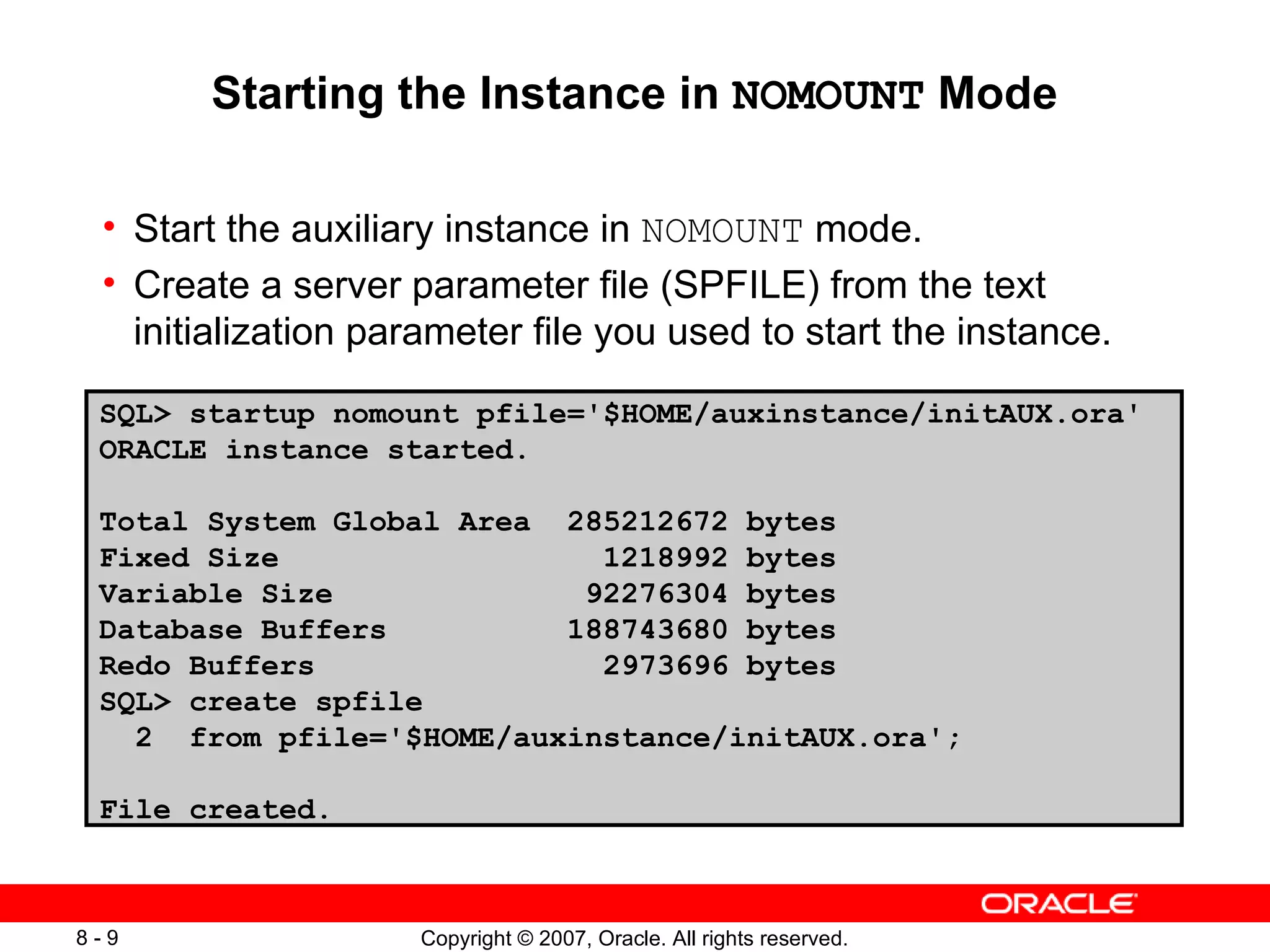 Starting the Instance in  NOMOUNT  Mode Start the auxiliary instance in  NOMOUNT  mode . Create a server parameter file (SPFILE) from the text initialization parameter file you used to start the instance . SQL> startup nomount pfile='$HOME/auxinstance/initAUX.ora' ORACLE instance started. Total System Global Area  285212672 bytes Fixed Size  1218992 bytes Variable Size  92276304 bytes Database Buffers  188743680 bytes Redo Buffers  2973696 bytes SQL> create spfile  2  from pfile='$HOME/auxinstance/initAUX.ora'; File created. 