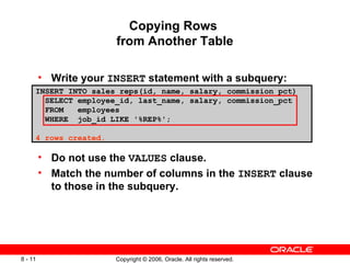 Copying Rows  from Another Table Write your  INSERT  statement with a subquery: Do not use the  VALUES  clause. Match the number of columns in the  INSERT  clause to those in the subquery. INSERT INTO sales_reps(id, name, salary, commission_pct) SELECT employee_id, last_name, salary, commission_pct FROM  employees WHERE  job_id LIKE '%REP%'; 4 rows created. 