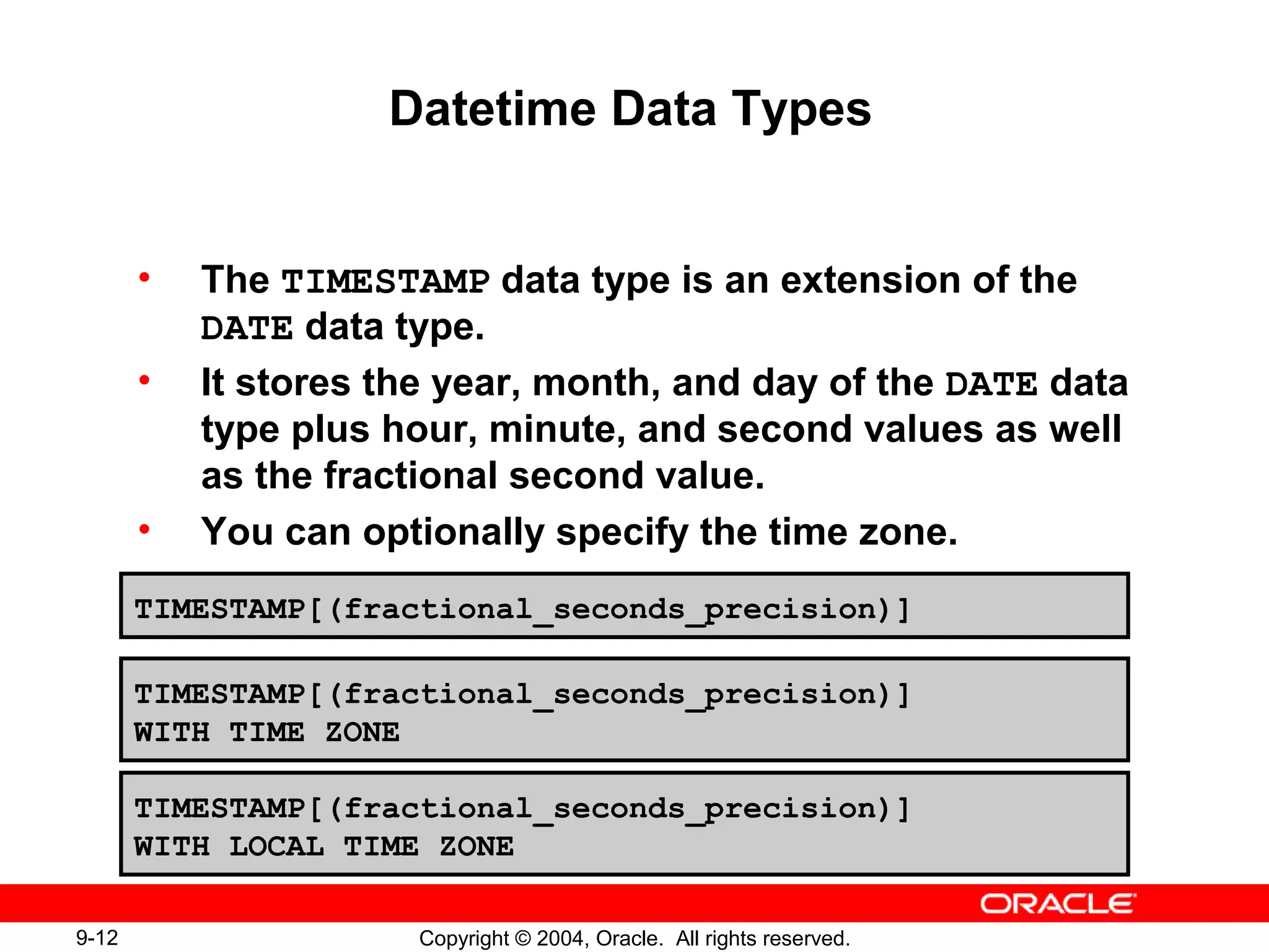 9-12 Copyright © 2004, Oracle. All rights reserved.
Datetime Data Types
• The TIMESTAMP data type is an extension of the
DATE data type.
• It stores the year, month, and day of the DATE data
type plus hour, minute, and second values as well
as the fractional second value.
• You can optionally specify the time zone.
TIMESTAMP[(fractional_seconds_precision)]
TIMESTAMP[(fractional_seconds_precision)]
WITH TIME ZONE
TIMESTAMP[(fractional_seconds_precision)]
WITH LOCAL TIME ZONE
 