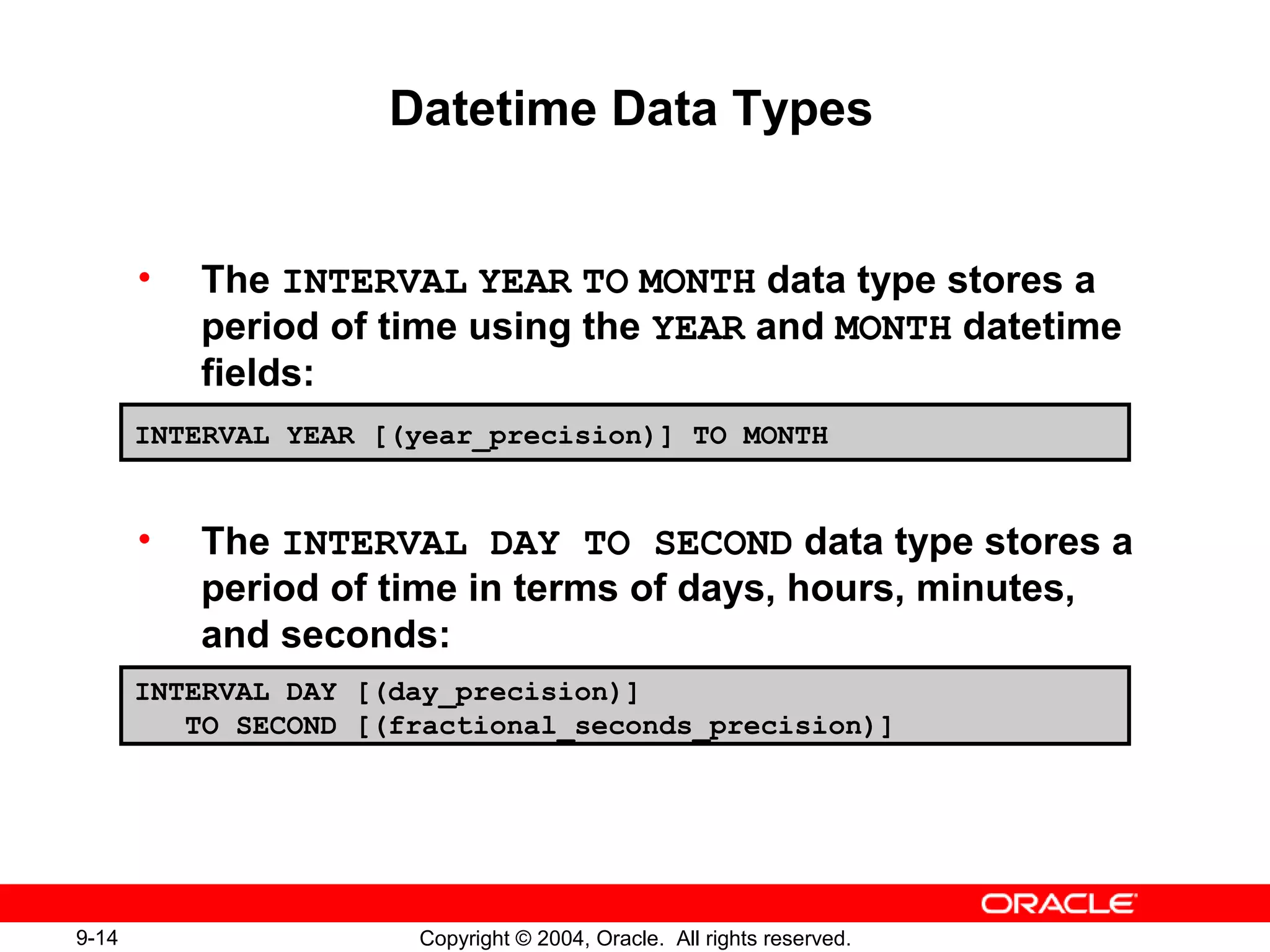 9-14 Copyright © 2004, Oracle. All rights reserved.
Datetime Data Types
• The INTERVAL YEAR TO MONTH data type stores a
period of time using the YEAR and MONTH datetime
fields:
• The INTERVAL DAY TO SECOND data type stores a
period of time in terms of days, hours, minutes,
and seconds:
INTERVAL YEAR [(year_precision)] TO MONTH
INTERVAL DAY [(day_precision)]
TO SECOND [(fractional_seconds_precision)]
 