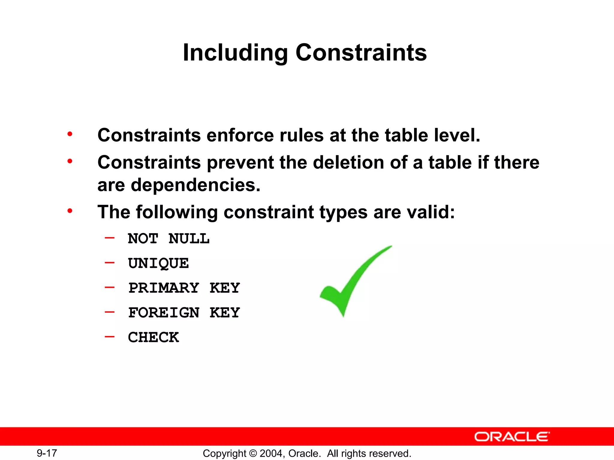 9-17 Copyright © 2004, Oracle. All rights reserved.
Including Constraints
• Constraints enforce rules at the table level.
• Constraints prevent the deletion of a table if there
are dependencies.
• The following constraint types are valid:
– NOT NULL
– UNIQUE
– PRIMARY KEY
– FOREIGN KEY
– CHECK
 