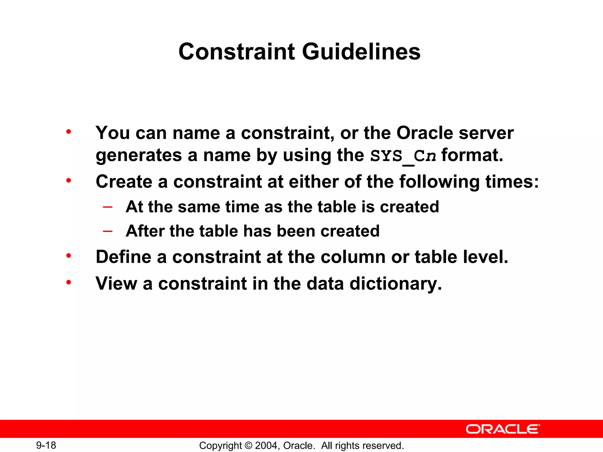 9-18 Copyright © 2004, Oracle. All rights reserved.
Constraint Guidelines
• You can name a constraint, or the Oracle server
generates a name by using the SYS_Cn format.
• Create a constraint at either of the following times:
– At the same time as the table is created
– After the table has been created
• Define a constraint at the column or table level.
• View a constraint in the data dictionary.
 