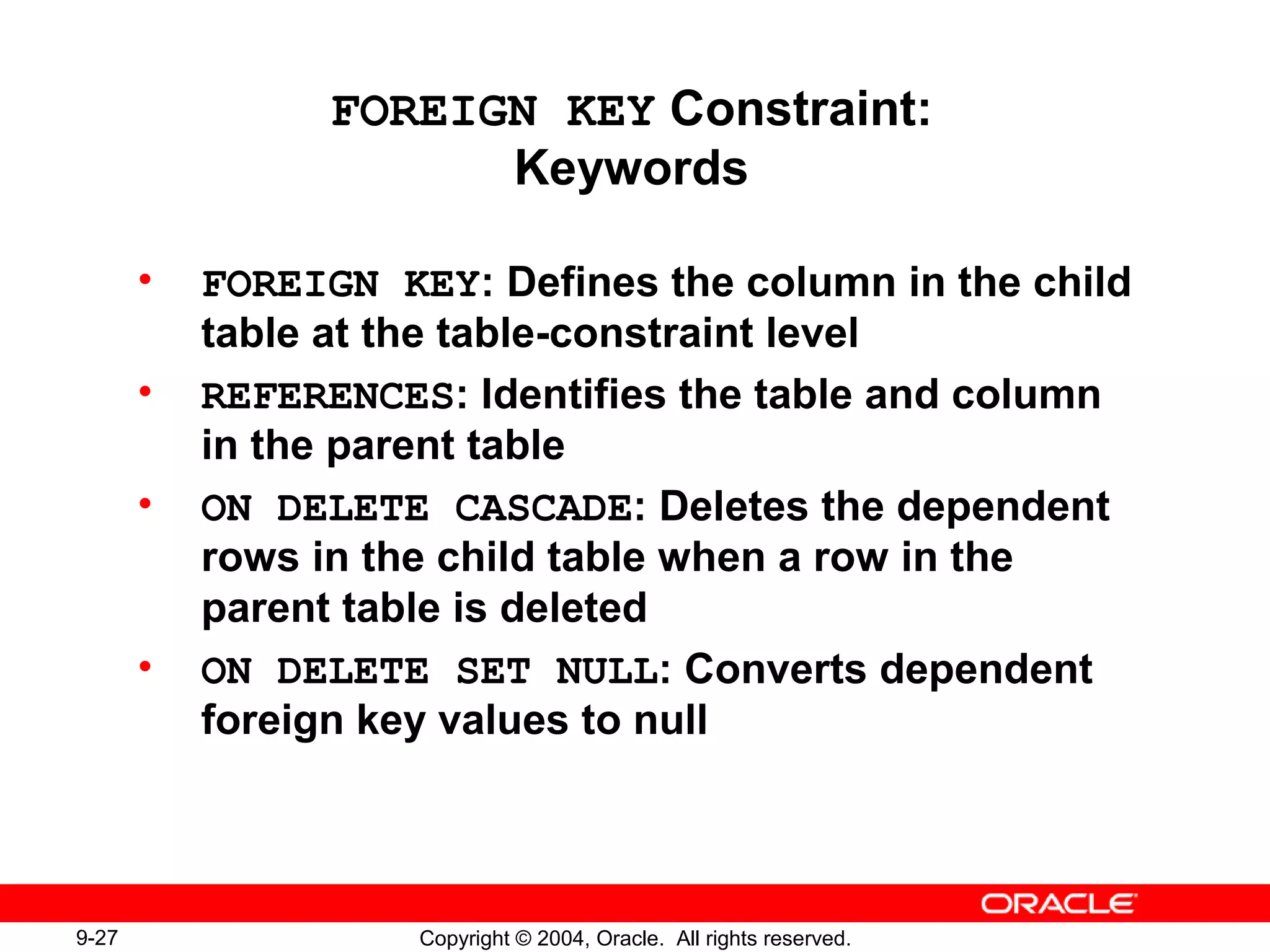 9-27 Copyright © 2004, Oracle. All rights reserved.
FOREIGN KEY Constraint:
Keywords
• FOREIGN KEY: Defines the column in the child
table at the table-constraint level
• REFERENCES: Identifies the table and column
in the parent table
• ON DELETE CASCADE: Deletes the dependent
rows in the child table when a row in the
parent table is deleted
• ON DELETE SET NULL: Converts dependent
foreign key values to null
 