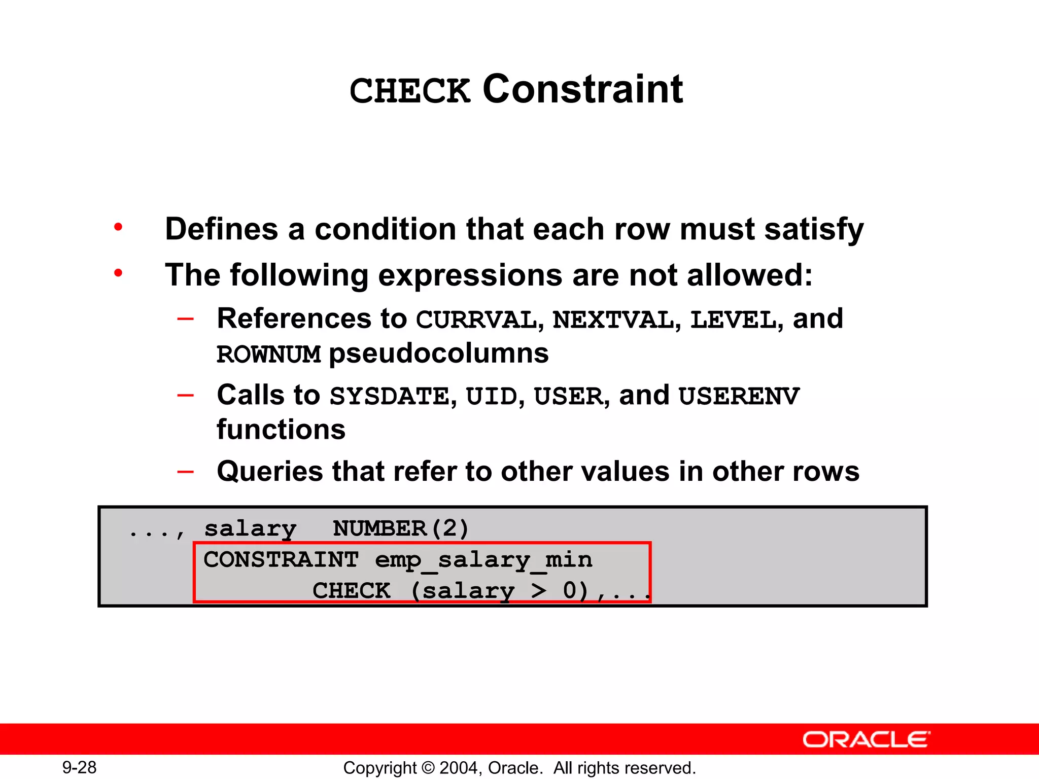 9-28 Copyright © 2004, Oracle. All rights reserved.
CHECK Constraint
• Defines a condition that each row must satisfy
• The following expressions are not allowed:
– References to CURRVAL, NEXTVAL, LEVEL, and
ROWNUM pseudocolumns
– Calls to SYSDATE, UID, USER, and USERENV
functions
– Queries that refer to other values in other rows
..., salary NUMBER(2)
CONSTRAINT emp_salary_min
CHECK (salary > 0),...
 