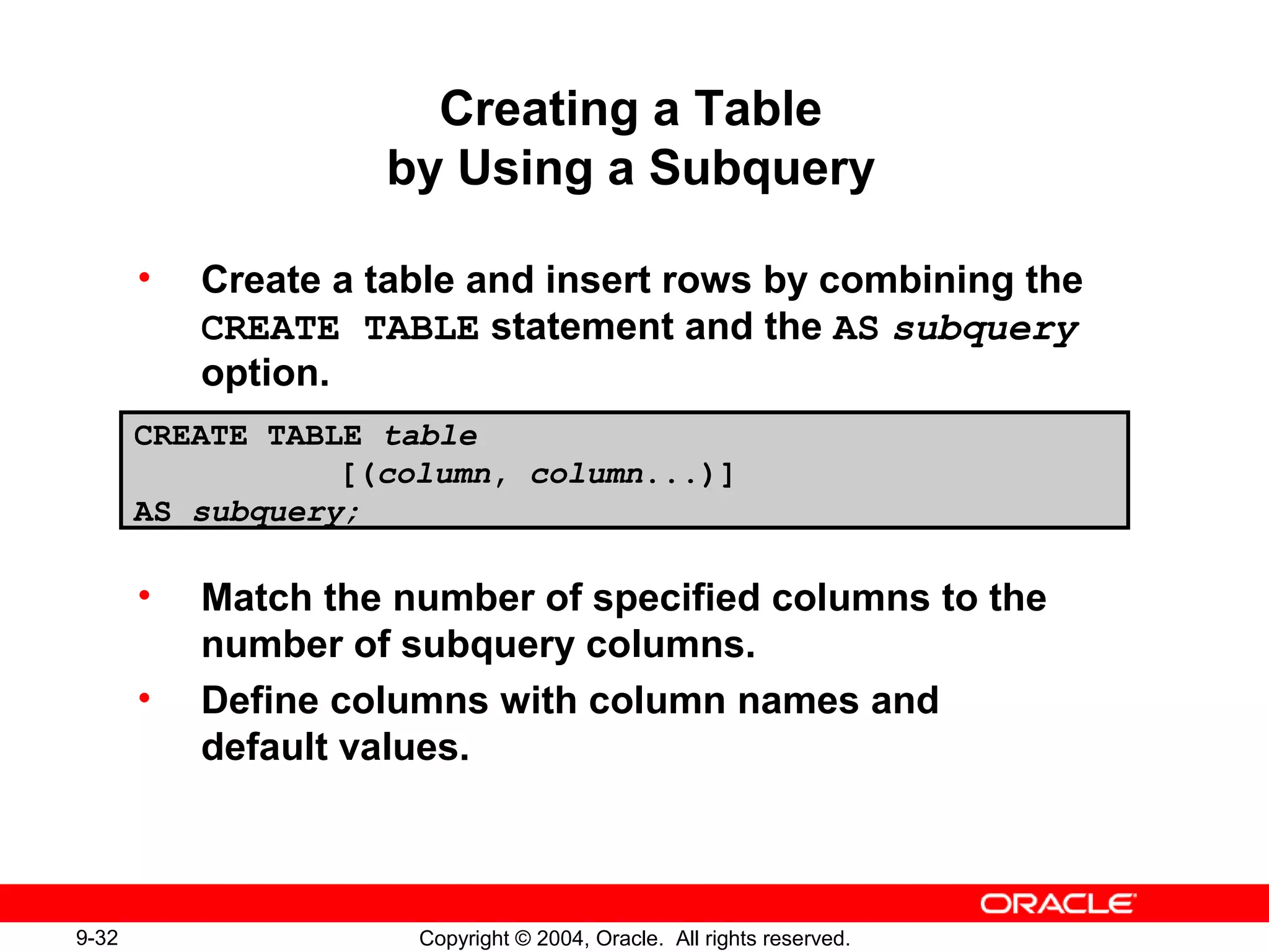 9-32 Copyright © 2004, Oracle. All rights reserved.
Creating a Table
by Using a Subquery
• Create a table and insert rows by combining the
CREATE TABLE statement and the AS subquery
option.
• Match the number of specified columns to the
number of subquery columns.
• Define columns with column names and
default values.
CREATE TABLE table
[(column, column...)]
AS subquery;
 