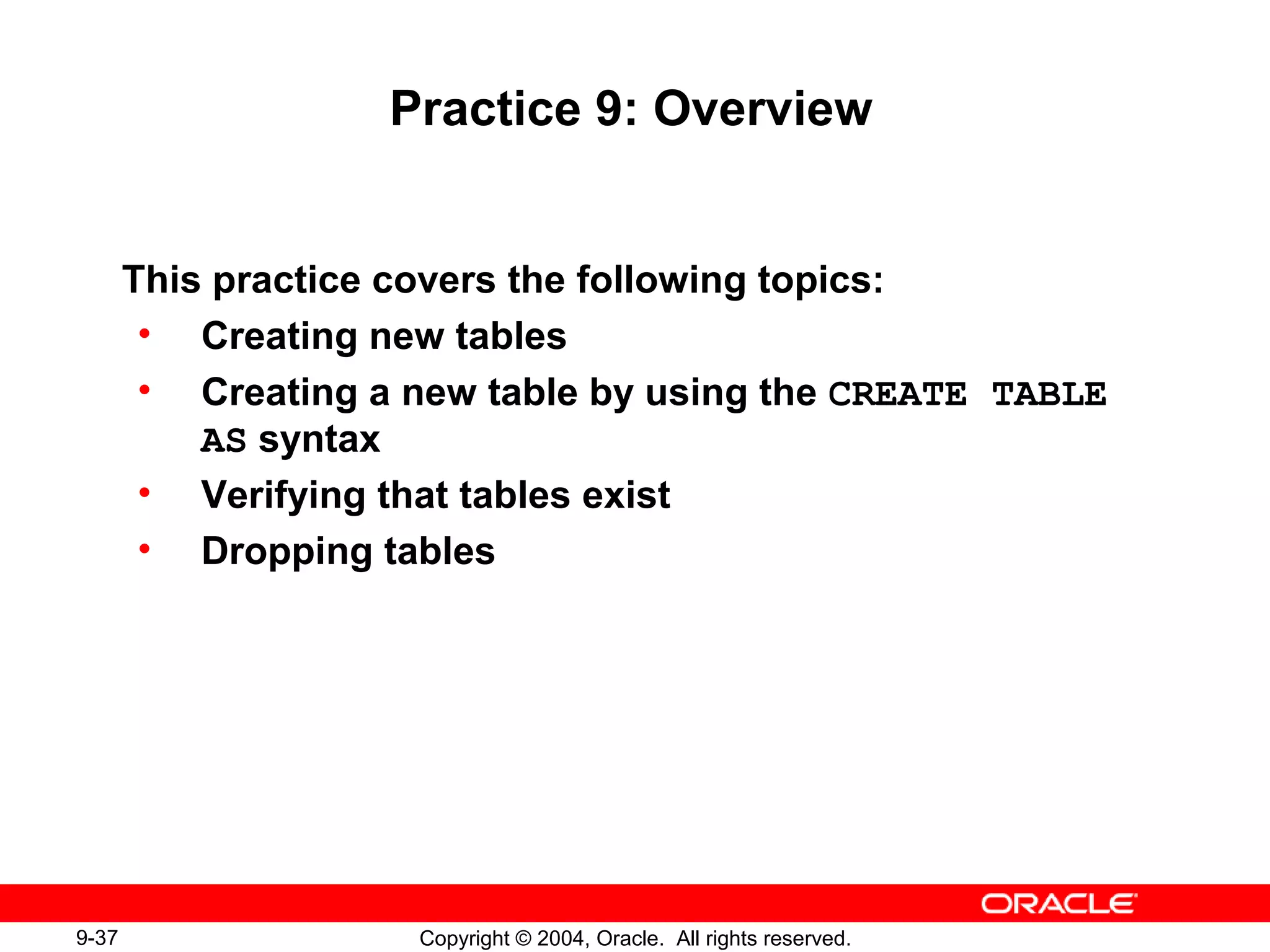 9-37 Copyright © 2004, Oracle. All rights reserved.
Practice 9: Overview
This practice covers the following topics:
• Creating new tables
• Creating a new table by using the CREATE TABLE
AS syntax
• Verifying that tables exist
• Dropping tables
 