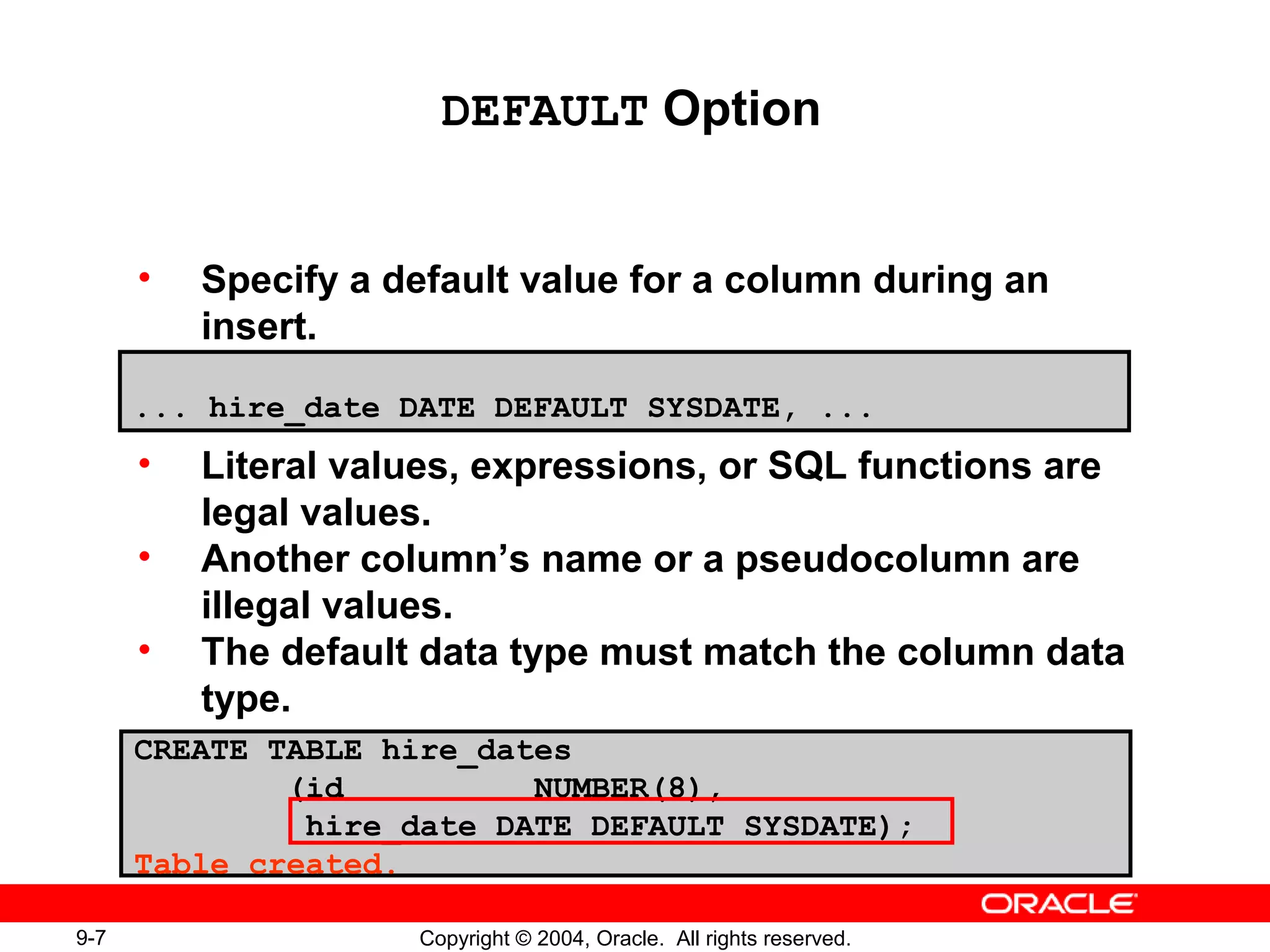 9-7 Copyright © 2004, Oracle. All rights reserved.
• Specify a default value for a column during an
insert.
• Literal values, expressions, or SQL functions are
legal values.
• Another column’s name or a pseudocolumn are
illegal values.
• The default data type must match the column data
type.
DEFAULT Option
... hire_date DATE DEFAULT SYSDATE, ...
CREATE TABLE hire_dates
(id NUMBER(8),
hire_date DATE DEFAULT SYSDATE);
Table created.
 
