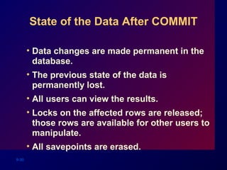 9-30
State of the Data After COMMIT
• Data changes are made permanent in the
database.
• The previous state of the data is
permanently lost.
• All users can view the results.
• Locks on the affected rows are released;
those rows are available for other users to
manipulate.
• All savepoints are erased.
 