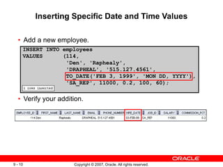 Copyright © 2007, Oracle. All rights reserved.
9 - 10
Inserting Specific Date and Time Values
• Add a new employee.
• Verify your addition.
INSERT INTO employees
VALUES (114,
'Den', 'Raphealy',
'DRAPHEAL', '515.127.4561',
TO_DATE('FEB 3, 1999', 'MON DD, YYYY'),
'SA_REP', 11000, 0.2, 100, 60);
 