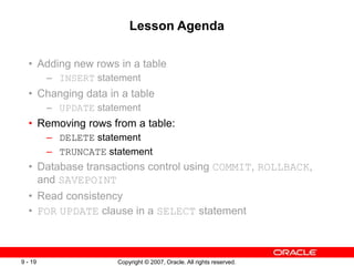 Copyright © 2007, Oracle. All rights reserved.
9 - 19
Lesson Agenda
• Adding new rows in a table
– INSERT statement
• Changing data in a table
– UPDATE statement
• Removing rows from a table:
– DELETE statement
– TRUNCATE statement
• Database transactions control using COMMIT, ROLLBACK,
and SAVEPOINT
• Read consistency
• FOR UPDATE clause in a SELECT statement
 