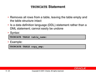 Copyright © 2007, Oracle. All rights reserved.
9 - 24
TRUNCATE Statement
• Removes all rows from a table, leaving the table empty and
the table structure intact
• Is a data definition language (DDL) statement rather than a
DML statement; cannot easily be undone
• Syntax:
• Example:
TRUNCATE TABLE table_name;
TRUNCATE TABLE copy_emp;
 