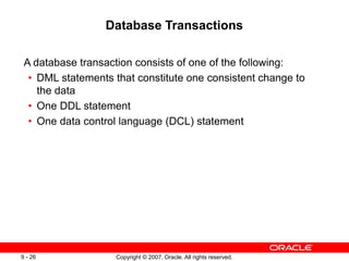Copyright © 2007, Oracle. All rights reserved.
9 - 26
Database Transactions
A database transaction consists of one of the following:
• DML statements that constitute one consistent change to
the data
• One DDL statement
• One data control language (DCL) statement
 