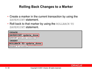 Copyright © 2007, Oracle. All rights reserved.
9 - 30
UPDATE...
SAVEPOINT update_done;
INSERT...
ROLLBACK TO update_done;
Rolling Back Changes to a Marker
• Create a marker in the current transaction by using the
SAVEPOINT statement.
• Roll back to that marker by using the ROLLBACK TO
SAVEPOINT statement.
 