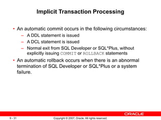 Copyright © 2007, Oracle. All rights reserved.
9 - 31
Implicit Transaction Processing
• An automatic commit occurs in the following circumstances:
– A DDL statement is issued
– A DCL statement is issued
– Normal exit from SQL Developer or SQL*Plus, without
explicitly issuing COMMIT or ROLLBACK statements
• An automatic rollback occurs when there is an abnormal
termination of SQL Developer or SQL*Plus or a system
failure.
 