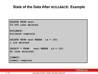 Copyright © 2007, Oracle. All rights reserved.
9 - 37
State of the Data After ROLLBACK: Example
DELETE FROM test;
25,000 rows deleted.
ROLLBACK;
Rollback complete.
DELETE FROM test WHERE id = 100;
1 row deleted.
SELECT * FROM test WHERE id = 100;
No rows selected.
COMMIT;
Commit complete.
 