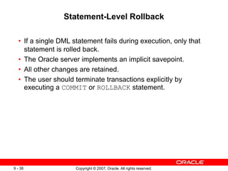 Copyright © 2007, Oracle. All rights reserved.
9 - 38
Statement-Level Rollback
• If a single DML statement fails during execution, only that
statement is rolled back.
• The Oracle server implements an implicit savepoint.
• All other changes are retained.
• The user should terminate transactions explicitly by
executing a COMMIT or ROLLBACK statement.
 