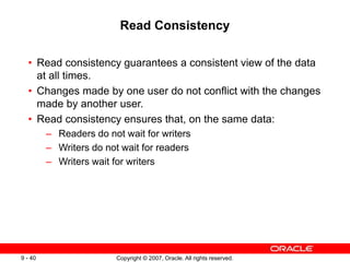 Copyright © 2007, Oracle. All rights reserved.
9 - 40
Read Consistency
• Read consistency guarantees a consistent view of the data
at all times.
• Changes made by one user do not conflict with the changes
made by another user.
• Read consistency ensures that, on the same data:
– Readers do not wait for writers
– Writers do not wait for readers
– Writers wait for writers
 