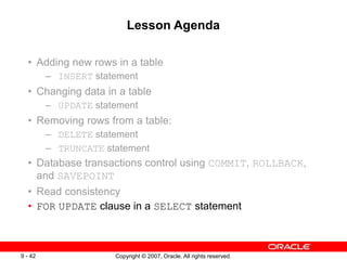 Copyright © 2007, Oracle. All rights reserved.
9 - 42
Lesson Agenda
• Adding new rows in a table
– INSERT statement
• Changing data in a table
– UPDATE statement
• Removing rows from a table:
– DELETE statement
– TRUNCATE statement
• Database transactions control using COMMIT, ROLLBACK,
and SAVEPOINT
• Read consistency
• FOR UPDATE clause in a SELECT statement
 