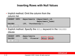 Copyright © 2007, Oracle. All rights reserved.
9 - 8
• Implicit method: Omit the column from the
column list.
• Explicit method: Specify the NULL keyword in the VALUES
clause.
INSERT INTO departments
VALUES (100, 'Finance', NULL, NULL);
INSERT INTO departments (department_id,
department_name)
VALUES (30, 'Purchasing');
Inserting Rows with Null Values
 