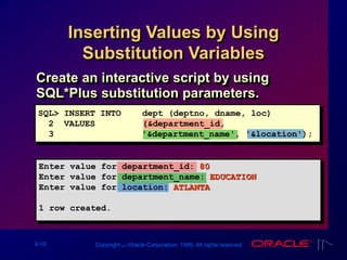 9-10 Copyright ‫س‬ Oracle Corporation, 1999. All rights reserved.
Inserting Values by Using
Substitution Variables
Create an interactive script by using
SQL*Plus substitution parameters.
SQL> INSERT INTO dept (deptno, dname, loc)
2 VALUES (&department_id,
3 '&department_name', '&location');
Enter value for department_id: 80
Enter value for department_name: EDUCATION
Enter value for location: ATLANTA
1 row created.
 