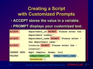 9-11 Copyright ‫س‬ Oracle Corporation, 1999. All rights reserved.
Creating a Script
with Customized Prompts
• ACCEPT stores the value in a variable.
• PROMPT displays your customized text.
ACCEPT department_id PROMPT 'Please enter the -
department number:'
ACCEPT department_name PROMPT 'Please enter -
the department name:'
ACCEPT location PROMPT 'Please enter the -
location:'
INSERT INTO dept (deptno, dname, loc)
VALUES (&department_id, '&department_name',
'&location');
 