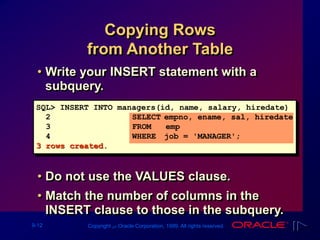 9-12 Copyright ‫س‬ Oracle Corporation, 1999. All rights reserved.
Copying Rows
from Another Table
• Write your INSERT statement with a
subquery.
• Do not use the VALUES clause.
• Match the number of columns in the
INSERT clause to those in the subquery.
SQL> INSERT INTO managers(id, name, salary, hiredate)
2 SELECT empno, ename, sal, hiredate
3 FROM emp
4 WHERE job = 'MANAGER';
3 rows created.
 