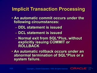 9-28 Copyright ‫س‬ Oracle Corporation, 1999. All rights reserved.
• An automatic commit occurs under the
following circumstances:
– DDL statement is issued
– DCL statement is issued
– Normal exit from SQL*Plus, without
explicitly issuing COMMIT or
ROLLBACK
• An automatic rollback occurs under an
abnormal termination of SQL*Plus or a
system failure.
Implicit Transaction Processing
 