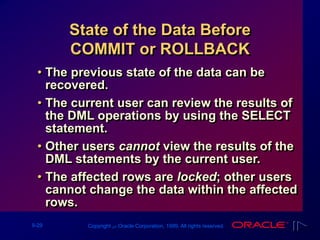 9-29 Copyright ‫س‬ Oracle Corporation, 1999. All rights reserved.
State of the Data Before
COMMIT or ROLLBACK
• The previous state of the data can be
recovered.
• The current user can review the results of
the DML operations by using the SELECT
statement.
• Other users cannot view the results of the
DML statements by the current user.
• The affected rows are locked; other users
cannot change the data within the affected
rows.
 