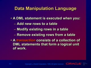 9-3 Copyright ‫س‬ Oracle Corporation, 1999. All rights reserved.
Data Manipulation Language
• A DML statement is executed when you:
– Add new rows to a table
– Modify existing rows in a table
– Remove existing rows from a table
• A transaction consists of a collection of
DML statements that form a logical unit
of work.
 