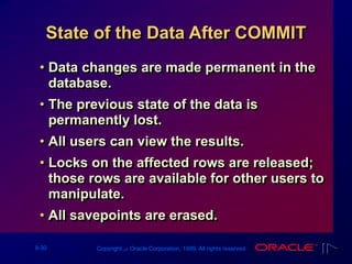 9-30 Copyright ‫س‬ Oracle Corporation, 1999. All rights reserved.
State of the Data After COMMIT
• Data changes are made permanent in the
database.
• The previous state of the data is
permanently lost.
• All users can view the results.
• Locks on the affected rows are released;
those rows are available for other users to
manipulate.
• All savepoints are erased.
 