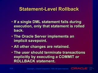 9-34 Copyright ‫س‬ Oracle Corporation, 1999. All rights reserved.
Statement-Level Rollback
• If a single DML statement fails during
execution, only that statement is rolled
back.
• The Oracle Server implements an
implicit savepoint.
• All other changes are retained.
• The user should terminate transactions
explicitly by executing a COMMIT or
ROLLBACK statement.
 