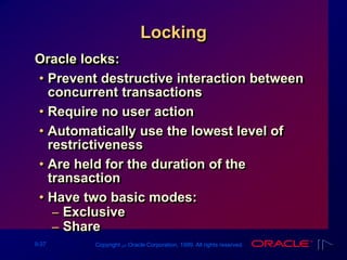 9-37 Copyright ‫س‬ Oracle Corporation, 1999. All rights reserved.
Locking
Oracle locks:
• Prevent destructive interaction between
concurrent transactions
• Require no user action
• Automatically use the lowest level of
restrictiveness
• Are held for the duration of the
transaction
• Have two basic modes:
– Exclusive
– Share
 