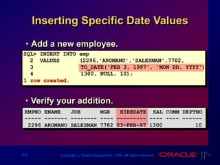 9-9 Copyright ‫س‬ Oracle Corporation, 1999. All rights reserved.
Inserting Specific Date Values
• Add a new employee.
SQL> INSERT INTO emp
2 VALUES (2296,'AROMANO','SALESMAN',7782,
3 TO_DATE('FEB 3, 1997', 'MON DD, YYYY'),
4 1300, NULL, 10);
1 row created.
• Verify your addition.
EMPNO ENAME JOB MGR HIREDATE SAL COMM DEPTNO
----- ------- -------- ---- --------- ---- ---- ------
2296 AROMANO SALESMAN 7782 03-FEB-97 1300 10
 