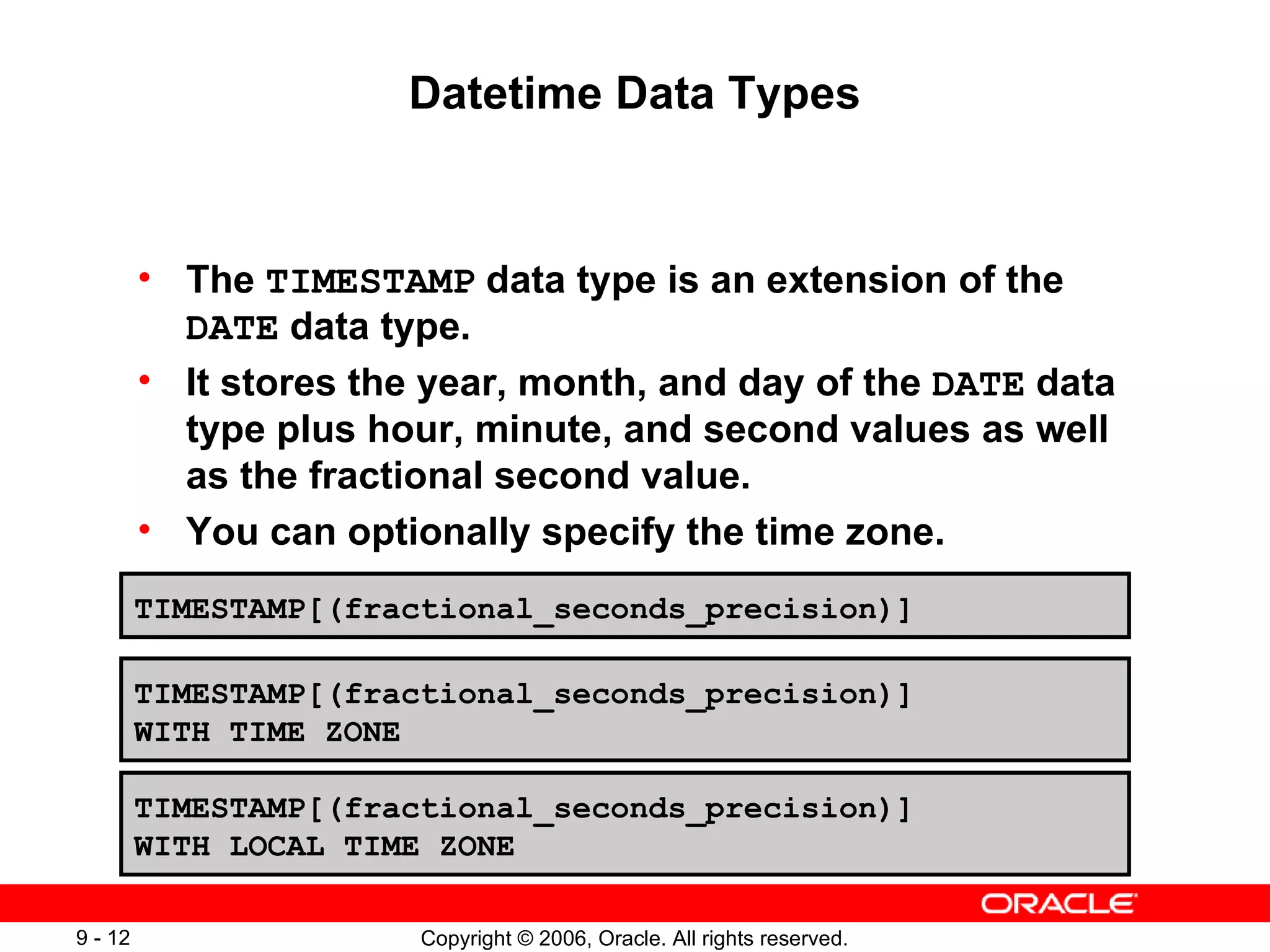 Datetime Data Types The  TIMESTAMP  data type is an extension of the  DATE  data type. It stores the year, month, and day of the  DATE  data type plus hour, minute, and second values as well as the fractional second value. You can optionally specify the time zone. TIMESTAMP[(fractional_seconds_precision)] TIMESTAMP[(fractional_seconds_precision)] WITH TIME ZONE TIMESTAMP[(fractional_seconds_precision)] WITH LOCAL TIME ZONE 