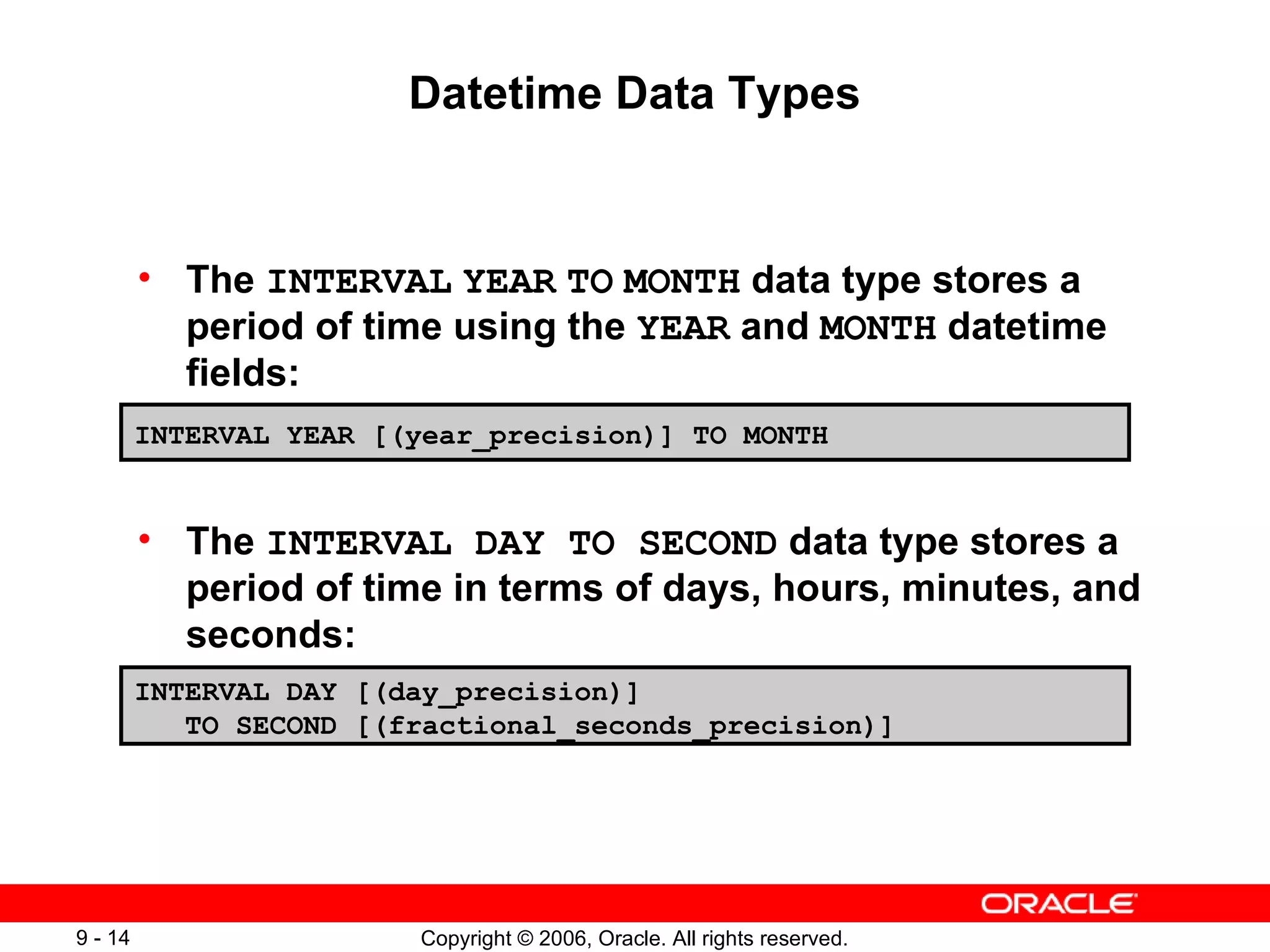 Datetime Data Types The  INTERVAL   YEAR   TO   MONTH  data type stores a period of time using the  YEAR  and  MONTH  datetime fields:  The  INTERVAL DAY TO SECOND  data type stores a period of time in terms of days, hours, minutes, and seconds: INTERVAL YEAR [(year_precision)] TO MONTH INTERVAL DAY [(day_precision)]  TO SECOND [(fractional_seconds_precision)] 