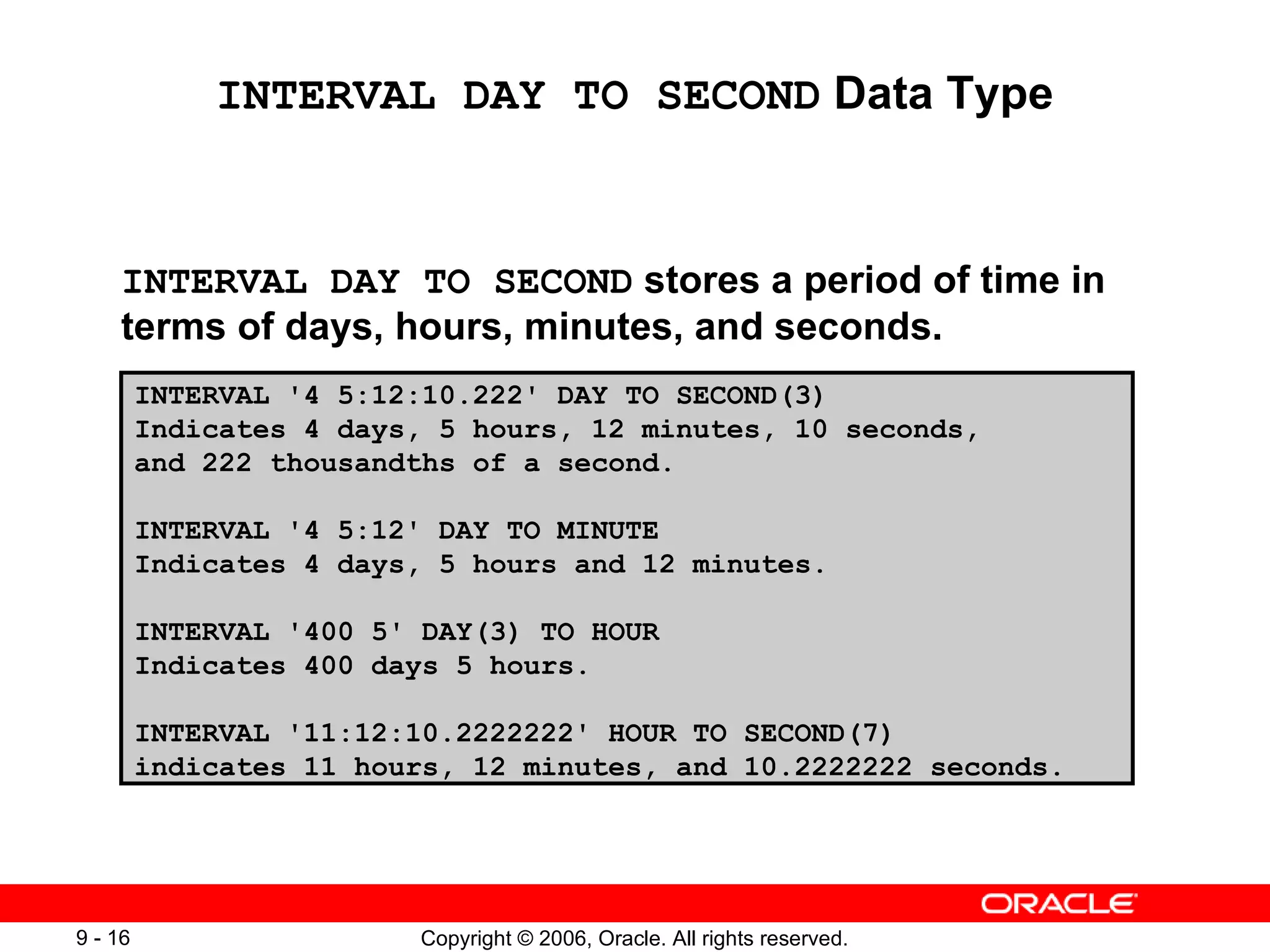 INTERVAL DAY TO SECOND  Data Type INTERVAL DAY TO SECOND  stores a period of time in terms of days, hours, minutes, and seconds. INTERVAL '4 5:12:10.222' DAY TO SECOND(3) Indicates 4 days, 5 hours, 12 minutes, 10 seconds,  and 222 thousandths of a second. INTERVAL '4 5:12' DAY TO MINUTE Indicates 4 days, 5 hours and 12 minutes. INTERVAL '400 5' DAY(3) TO HOUR Indicates 400 days 5 hours. INTERVAL '11:12:10.2222222' HOUR TO SECOND(7) indicates 11 hours, 12 minutes, and 10.2222222 seconds. 