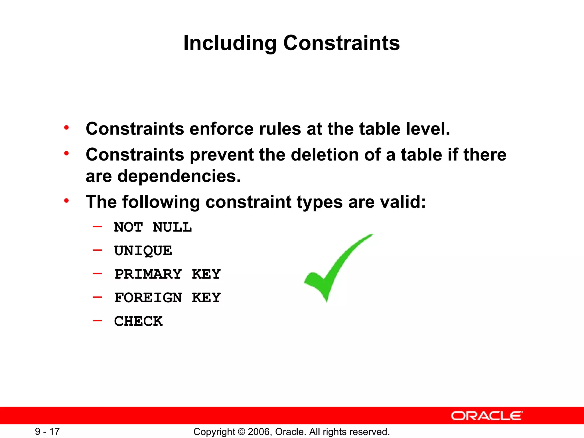 Including Constraints Constraints enforce rules at the table level. Constraints prevent the deletion of a table if there are dependencies. The following constraint types are valid: NOT NULL UNIQUE  PRIMARY KEY FOREIGN KEY CHECK 