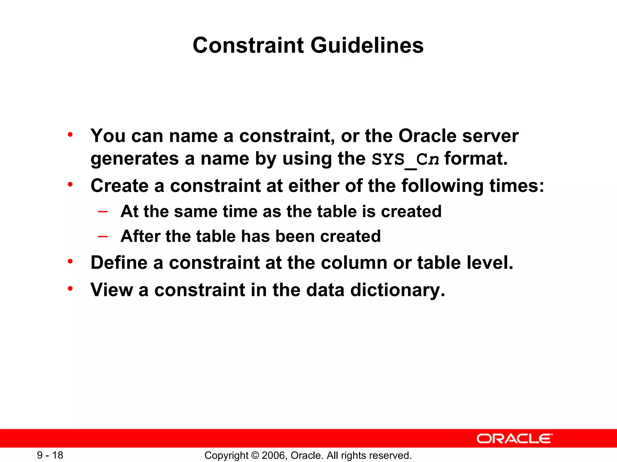 Constraint Guidelines You can name a constraint, or the Oracle server generates a name by using the  SYS_C n   format. Create a constraint at either of the following times: At the same time as the table is created After the table has been created Define a constraint at the column or table level. View a constraint in the data dictionary. 