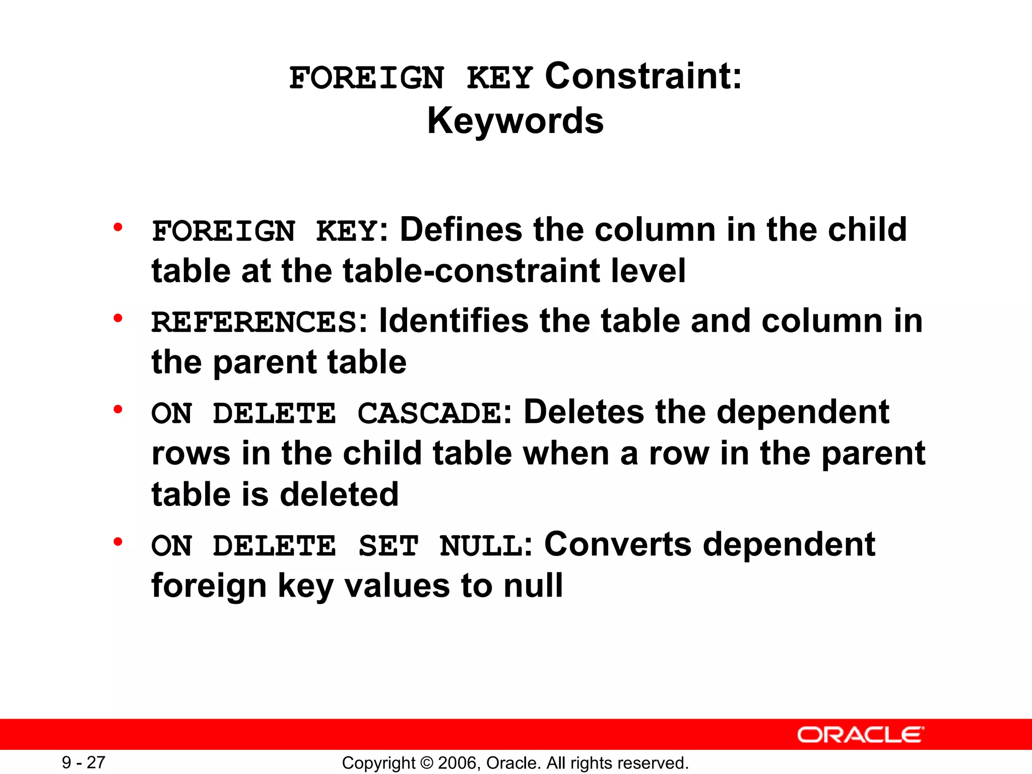 FOREIGN KEY  Constraint: Keywords FOREIGN KEY : Defines the column in the child table at the table-constraint level REFERENCES : Identifies the table and column in the parent table ON DELETE CASCADE : Deletes the dependent rows in the child table when a row in the parent table is deleted ON DELETE SET NULL : Converts dependent foreign key values to null 