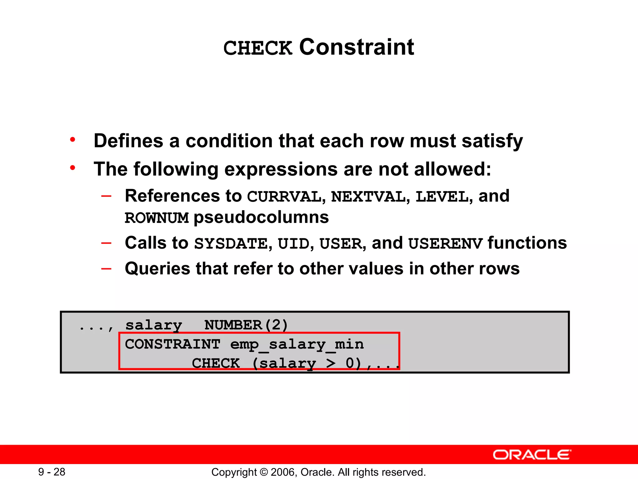 CHECK  Constraint Defines a condition that each row must satisfy The following expressions are not allowed: References to  CURRVAL ,  NEXTVAL ,  LEVEL , and  ROWNUM  pseudocolumns  Calls to  SYSDATE ,  UID ,  USER , and  USERENV  functions Queries that refer to other values in other rows ..., salary NUMBER(2) CONSTRAINT emp_salary_min  CHECK (salary > 0),... 