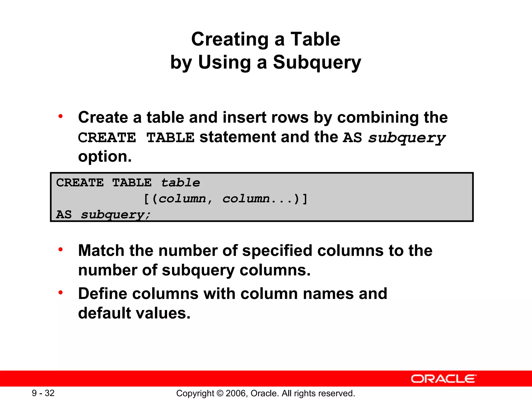 Creating a Table by Using a Subquery Create a table and insert rows by combining the  CREATE TABLE  statement and the  AS   subquery  option. Match the number of specified columns to the number of subquery columns. Define columns with column names and default values. CREATE TABLE  table   [( column ,  column ...)] AS  subquery; 