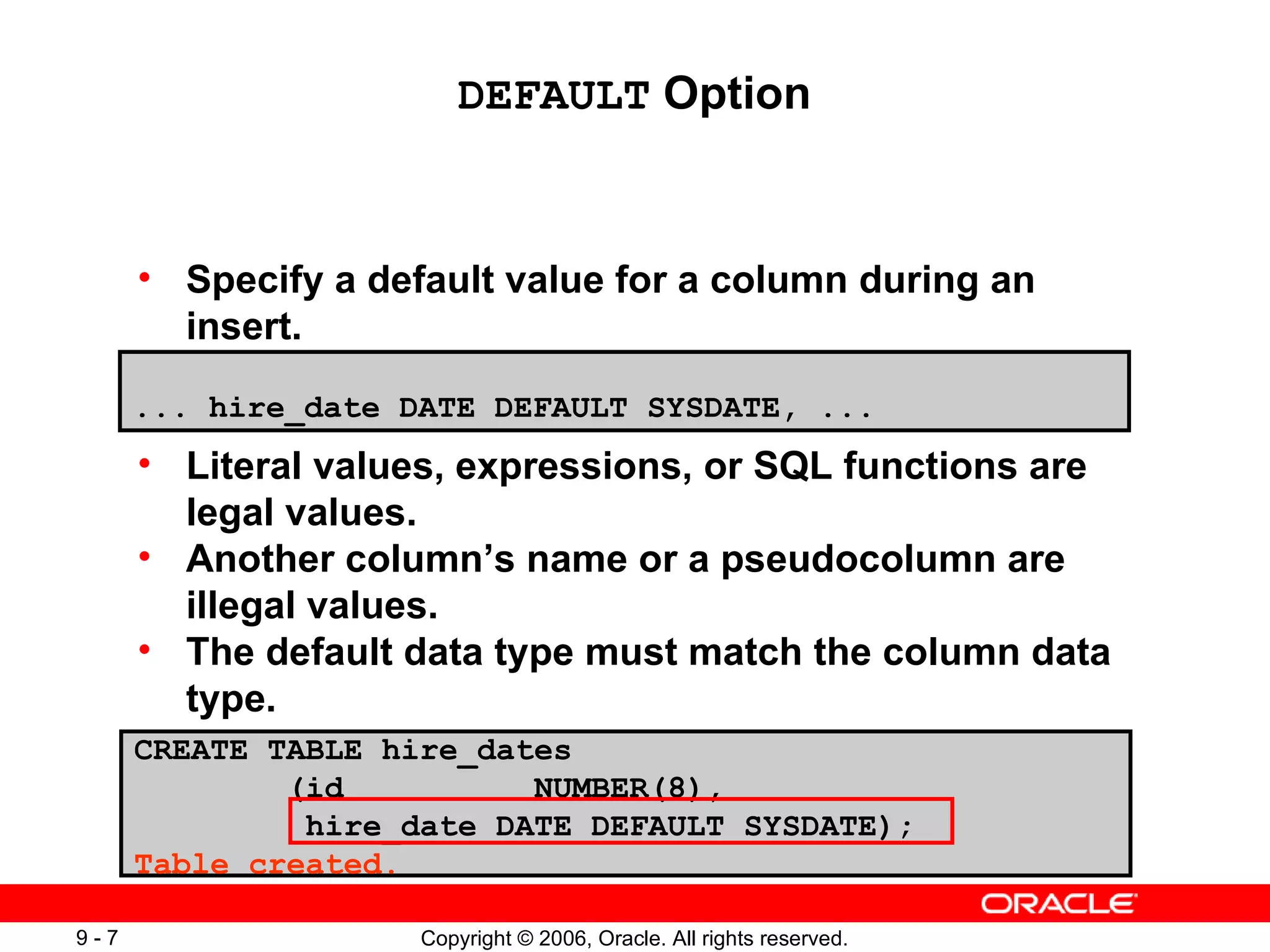 Specify a default value for a column during an insert. Literal values, expressions, or SQL functions are legal values. Another column’s name or a pseudocolumn are illegal values. The default data type must match the column data type. DEFAULT  Option ... hire_date DATE DEFAULT SYSDATE, ...   CREATE TABLE hire_dates   (id  NUMBER(8), hire_date DATE DEFAULT SYSDATE ); Table created. 