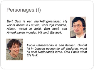 Personages (I)
Bert Sels is een marketingmanager. Hij
woont alleen in Leuven, want zijn vriendin,
Alison, woont in Italië. Bert heeft een
Amerikaanse moeder. Hij vindt Els leuk.
Paolo Sanseverino is een Italiaan. Omdat
hij in Leuven economie wil studeren, moet
hij snel Nederlands leren. Ook Paolo vindt
Els leuk.
 