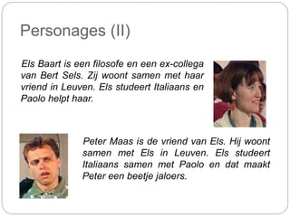 Personages (II)
Els Baart is een filosofe en een ex-collega
van Bert Sels. Zij woont samen met haar
vriend in Leuven. Els studeert Italiaans en
Paolo helpt haar.
Peter Maas is de vriend van Els. Hij woont
samen met Els in Leuven. Els studeert
Italiaans samen met Paolo en dat maakt
Peter een beetje jaloers.
 
