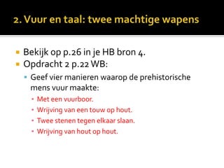    Bekijk op p.26 in je HB bron 4.
   Opdracht 2 p.22 WB:
     Geef vier manieren waarop de prehistorische
     mens vuur maakte:
      ▪   Met een vuurboor.
      ▪   Wrijving van een touw op hout.
      ▪   Twee stenen tegen elkaar slaan.
      ▪   Wrijving van hout op hout.
 