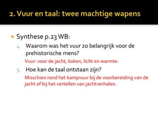    Synthese p.23 WB:
    4. Waarom was het vuur zo belangrijk voor de
       prehistorische mens?
       Vuur: voor de jacht, koken, licht en warmte.
    5. Hoe kan de taal ontstaan zijn?
       Misschien rond het kampvuur bij de voorbereiding van de
       jacht of bij het vertellen van jachtverhalen.
 