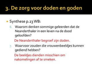    Synthese p.23 WB:
    6. Waarom denken sommige geleerden dat de
       Neanderthaler in een leven na de dood
       geloofden?
       De Neanderthaler begroef zijn doden.
    7. Waarvoor zouden die vrouwenbeeldjes kunnen
       gediend hebben?
       De beeldjes dienden misschien om
       nakomelingen af te smeken.
 