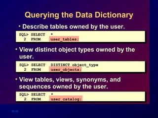 10-10
Querying the Data Dictionary
• Describe tables owned by the user.
• View distinct object types owned by the
user.
• View tables, views, synonyms, and
sequences owned by the user.
SQL> SELECT *
2 FROM user_tables;
SQL> SELECT DISTINCT object_type
2 FROM user_objects;
SQL> SELECT *
2 FROM user_catalog;
 